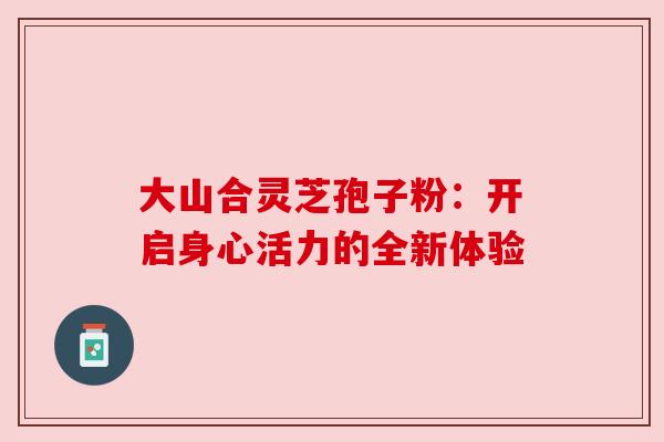 大山合灵芝孢子粉：开启身心活力的全新体验