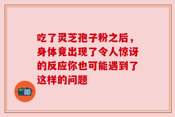 吃了灵芝孢子粉之后,身体竟出现了令人惊讶的反应你也可能遇到了这样的问题 吃了灵芝孢子粉之后,身体竟出现了令人惊讶的反应你也可能遇到了这样的问题