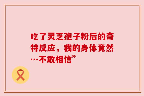 吃了灵芝孢子粉后的奇特反应，我的身体竟然…不敢相信”