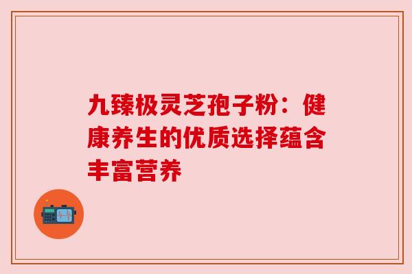 九臻极灵芝孢子粉：健康养生的优质选择蕴含丰富营养