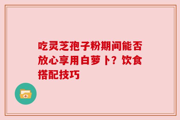 吃灵芝孢子粉期间能否放心享用白萝卜？饮食搭配技巧