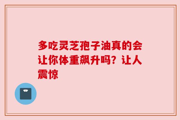 多吃灵芝孢子油真的会让你体重飙升吗？让人震惊