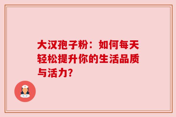 大汉孢子粉：如何每天轻松提升你的生活品质与活力？