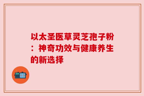 以太圣医草灵芝孢子粉:神奇功效与健康养生的新选择 以太圣医草灵芝孢子粉:神奇功效与健康养生的新选择