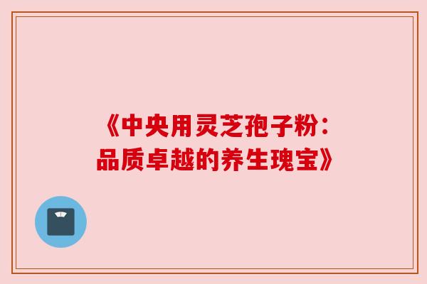 《中央用灵芝孢子粉：品质卓越的养生瑰宝》