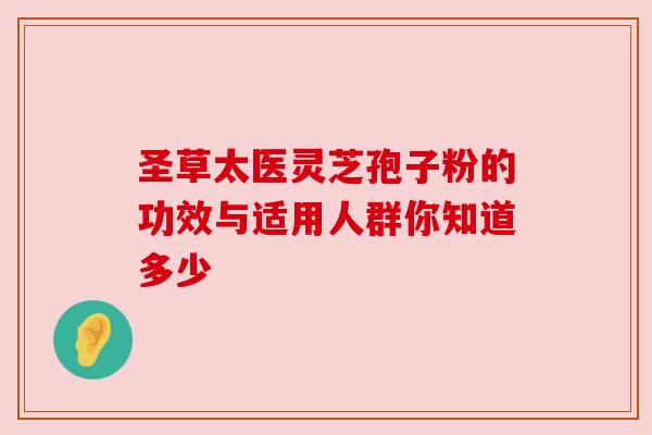 圣草太医灵芝孢子粉的功效与适用人群你知道多少