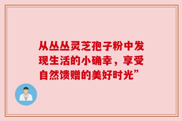 从丛丛灵芝孢子粉中发现生活的小确幸,享受自然馈赠的美好时光” 从丛丛灵芝孢子粉中发现生活的小确幸,享受自然馈赠的美好时光”