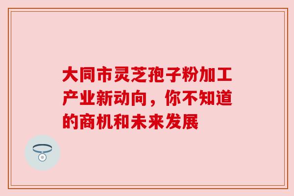 大同市灵芝孢子粉加工产业新动向，你不知道的商机和未来发展