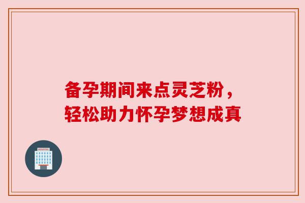 备孕期间来点灵芝粉，轻松助力怀孕梦想成真