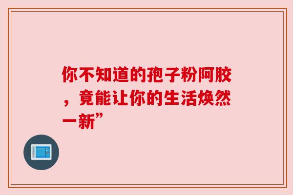 你不知道的孢子粉阿胶，竟能让你的生活焕然一新”