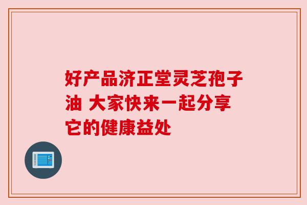 好产品济正堂灵芝孢子油 大家快来一起分享它的健康益处