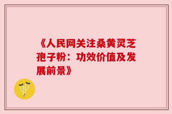 《人民网关注桑黄灵芝孢子粉：功效价值及发展前景》