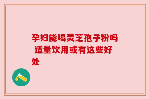 孕妇能喝灵芝孢子粉吗 适量饮用或有这些好处 孕妇能喝灵芝孢子粉吗 适量饮用或有这些好处