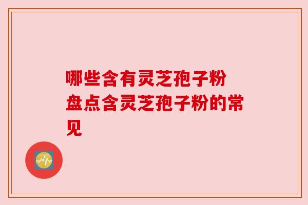 哪些含有灵芝孢子粉 盘点含灵芝孢子粉的常见