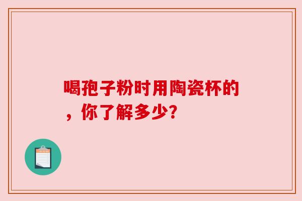 喝孢子粉时用陶瓷杯的，你了解多少？