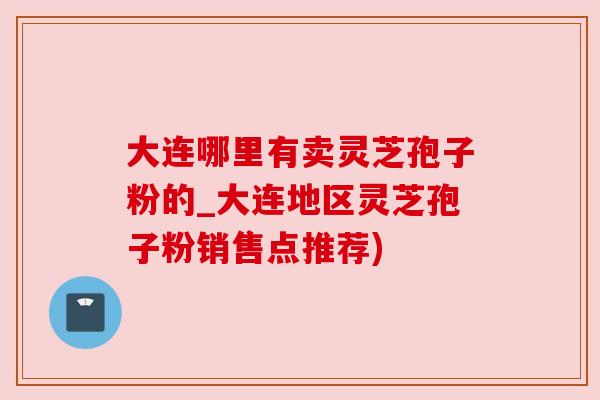 大连哪里有卖灵芝孢子粉的_大连地区灵芝孢子粉销售点推荐)