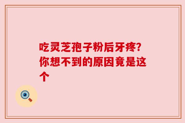 吃灵芝孢子粉后牙疼？你想不到的原因竟是这个