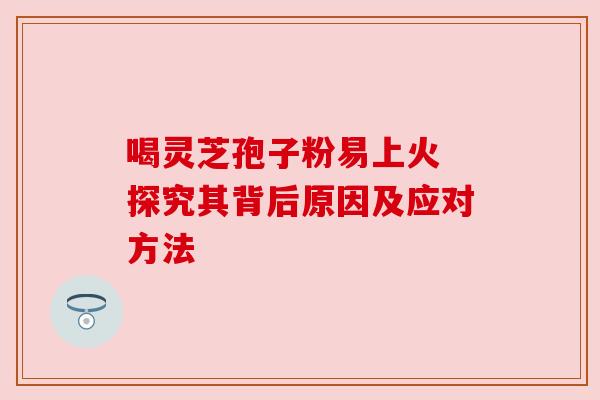 喝灵芝孢子粉易上火 探究其背后原因及应对方法
