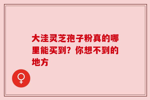 大洼灵芝孢子粉真的哪里能买到？你想不到的地方