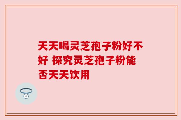 天天喝灵芝孢子粉好不好 探究灵芝孢子粉能否天天饮用