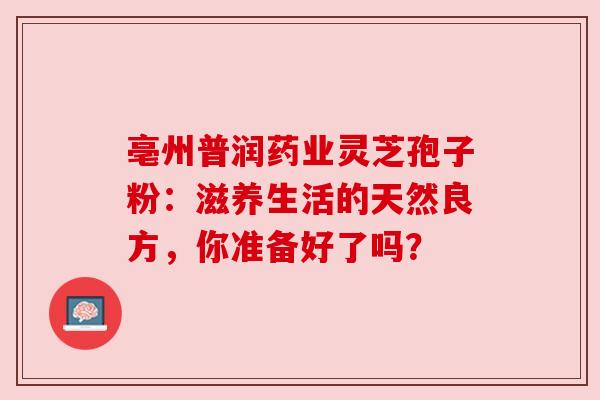 亳州普润药业灵芝孢子粉：滋养生活的天然良方，你准备好了吗？
