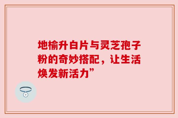 地榆升白片与灵芝孢子粉的奇妙搭配，让生活焕发新活力”
