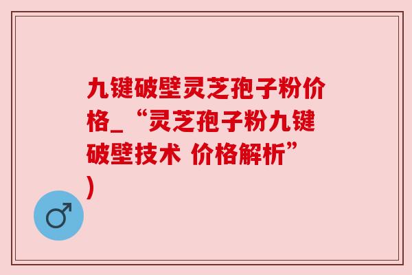 九键破壁灵芝孢子粉价格_“灵芝孢子粉九键破壁技术 价格解析”)