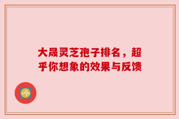 大晟灵芝孢子排名，超乎你想象的效果与反馈