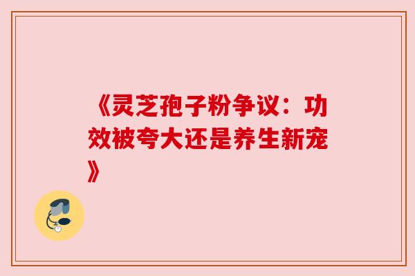 《灵芝孢子粉争议：功效被夸大还是养生新宠》