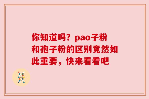 你知道吗?pao子粉和孢子粉的区别竟然如此重要,快来看看吧 你知道吗?pao子粉和孢子粉的区别竟然如此重要,快来看看吧