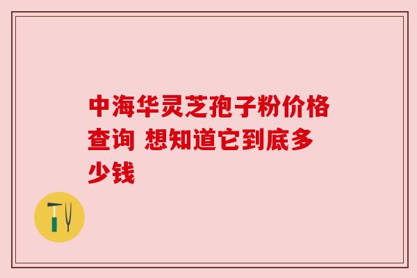 中海华灵芝孢子粉价格查询 想知道它到底多少钱