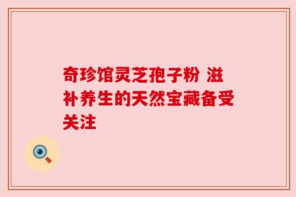 奇珍馆灵芝孢子粉 滋补养生的天然宝藏备受关注