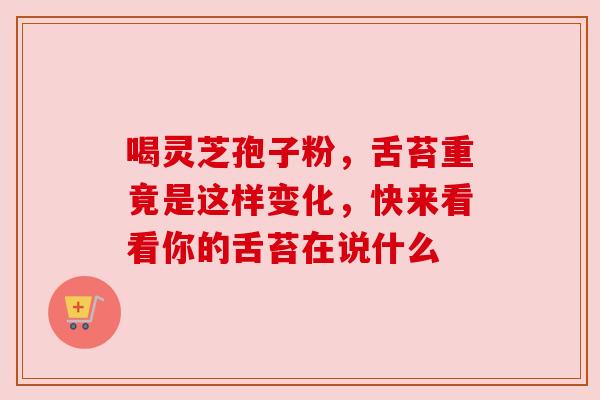 喝灵芝孢子粉,舌苔重竟是这样变化,快来看看你的舌苔在说什么 喝灵芝孢子粉,舌苔重竟是这样变化,快来看看你的舌苔在说什么