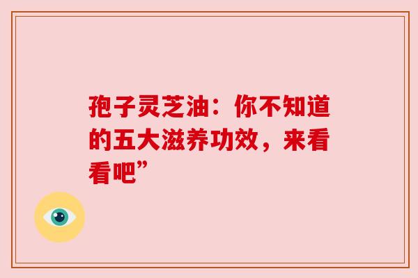 孢子灵芝油：你不知道的五大滋养功效，来看看吧”