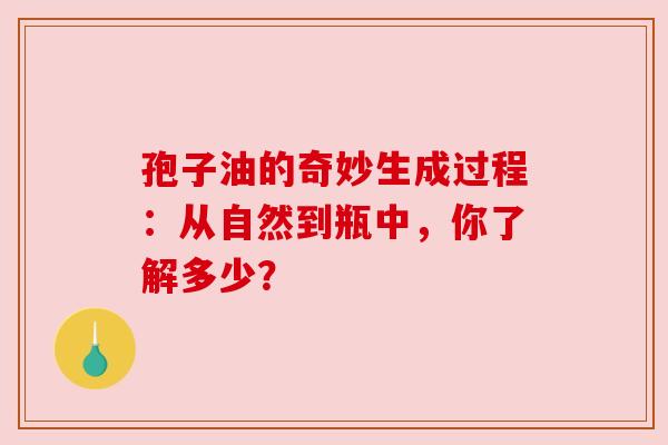 孢子油的奇妙生成过程:从自然到瓶中,你了解多少? 孢子油的奇妙生成过程:从自然到瓶中,你了解多少?