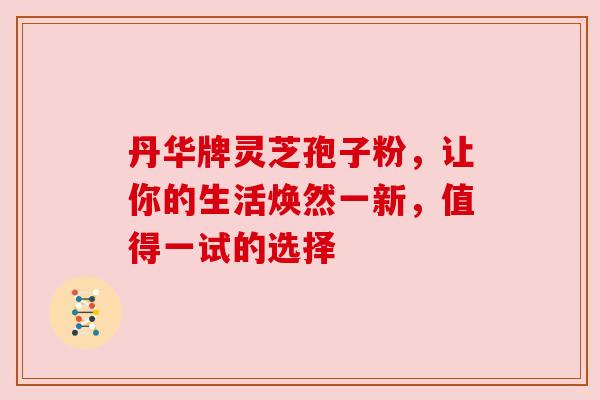 丹华牌灵芝孢子粉，让你的生活焕然一新，值得一试的选择
