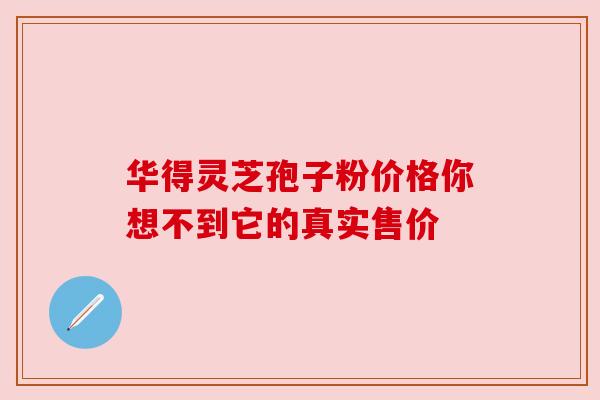 华得灵芝孢子粉价格你想不到它的真实售价