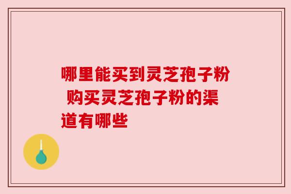 哪里能买到灵芝孢子粉 购买灵芝孢子粉的渠道有哪些