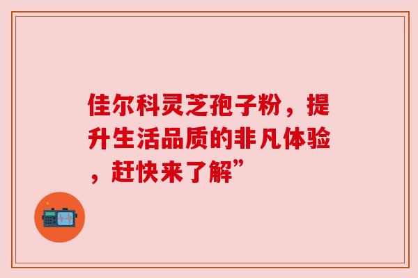 佳尔科灵芝孢子粉，提升生活品质的非凡体验，赶快来了解”