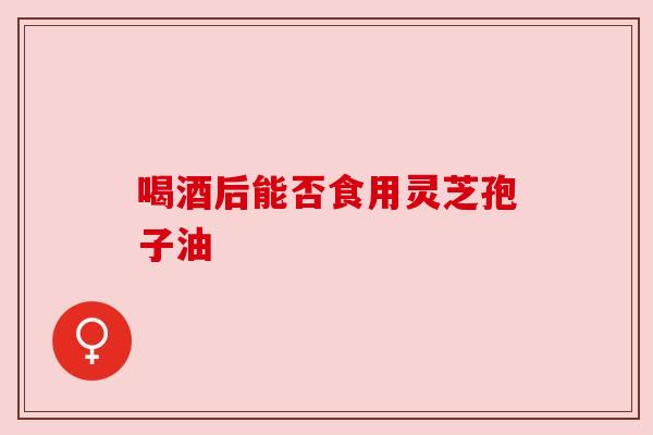 喝酒后能否食用灵芝孢子油