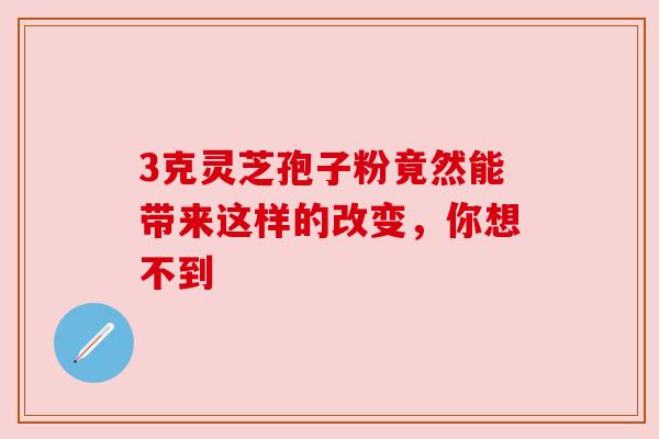 3克灵芝孢子粉竟然能带来这样的改变，你想不到