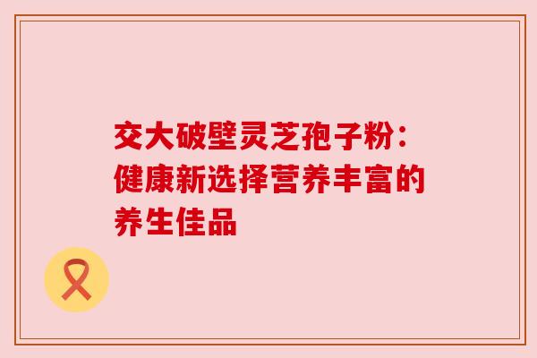 交大破壁灵芝孢子粉：健康新选择营养丰富的养生佳品