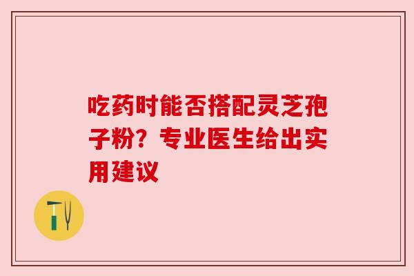 吃药时能否搭配灵芝孢子粉？专业医生给出实用建议