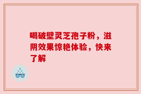 喝破壁灵芝孢子粉，滋阴效果惊艳体验，快来了解