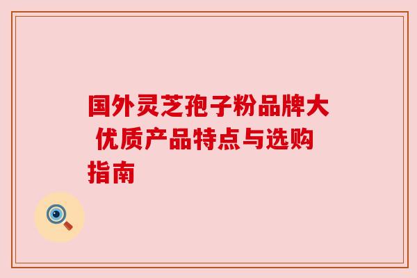 国外灵芝孢子粉品牌大 优质产品特点与选购指南