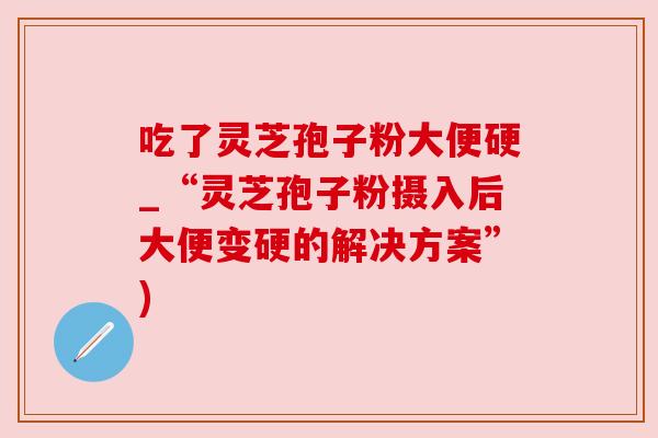 吃了灵芝孢子粉大便硬_“灵芝孢子粉摄入后大便变硬的解决方案”)