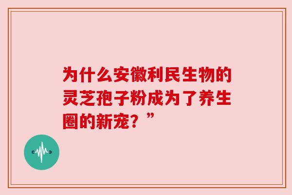 为什么安徽利民生物的灵芝孢子粉成为了养生圈的新宠？”