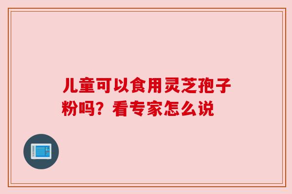 儿童可以食用灵芝孢子粉吗？看专家怎么说