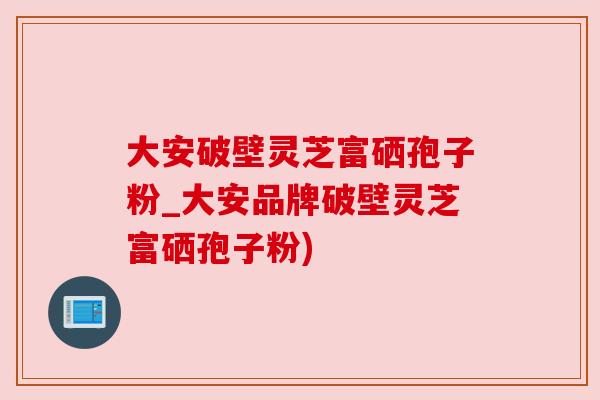 大安破壁灵芝富硒孢子粉_大安品牌破壁灵芝富硒孢子粉)