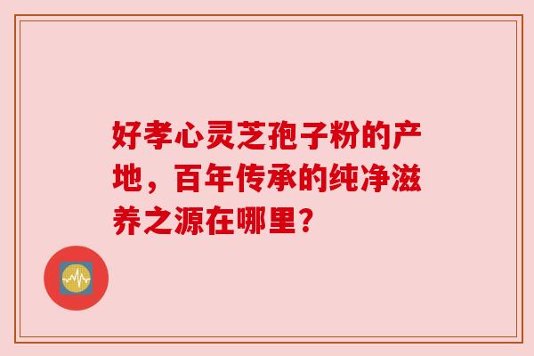 好孝心灵芝孢子粉的产地，百年传承的纯净滋养之源在哪里？